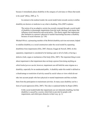 23
because it immediately places disability in the category of a deviance or illness that needs
to be cured” (Riley, 2005, p. 7).
In contrast to the medical model, the social model looks towards society to define
disability not doctors or medicine to say what is disabling. Ellis (2007) explains:
The notion of an un-adaptive society has recently emerged through a social model
of disability to disentangle impairments from the myth, ideology, and stigma that
influence social interaction and social policy. This theory argues that impairment
(the limitation in a person’s physical or mental functioning) becomes a disability
because of social structure. (p. 136)
Michael Oliver, a pioneering member of the British disability activism movement, helped
to redefine disability as a social construction under the social model by separating
disabilities from impairments (Ellis, 2007; Duncan, Goggin & Newell, 2005). In this
separation, impairment is considered to be lacking a part or all of a limb, or having a
defective limb, organ or mechanism of the body (Ellis, 2007). The important thing to note
about impairment is that impairment does not keep a person from doing anything an
abled-bodied person can do; however, impairment can still hold the same stigmas as a
disability, especially for an uneducated public. A disability under this model is defined as
a disadvantage or restriction of activity caused by social values or views which do not
take into account people who have physical or mental impairments and thus excludes
them from the participation in mainstream activities. In many cases disability can be a
form of social oppression (Ellis, 2007). This idea is explained further by Roper (2003):
It [the social model] holds that impairments are not inherently disabling, but that
disability is caused by a society which fails to provide for people with
impairments, and which puts obstacles in their way. (p. 1)
 
