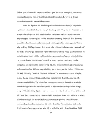 24
At first glance this model may seem outdated upon its current conception, since many
countries have some form of disability rights and legislation. However, at deeper
inspection this model is extremely accurate.
Laws and rights do not necessarily ensure tolerance and equality; they ensure
legal ramifications for failure to comply but nothing more. They can not force people to
accept or include people with disabilities into mainstream society. No law can make
people see past a disability and see that person as something other than their disability,
especially when the mass media is saturated with images of the polar opposite. That is
why, as Riley (2005) points out, there needs to be a distinction between the two models if
the media is to ever get an accurate representation of disability. Riley (2005) continues by
explaining that “nearly all the problems in the representation of people with disabilities
can be traced to the imposition of the medical model on what would otherwise be
compelling and newsworthy narratives” (p. 12). It is because of this need for a complete
understanding of the different ways disability can be portrayed that Kolbes (1988) wrote
the book Disability Drama in Television and Film. The aim of the book was to begin
closing the gap between the actors playing a character with disabilities and true life
people with disabilities. The point of the book was to reinforce the need for a definite
understanding of both the medical diagnosis as well as the social implications that go
along with the disability if people were to continue to write, direct, and produce films and
television shows that portrayed characters with disabilities. Since there seems to be a lack
of understanding in the matter, Hollywood continues to produce a palatable over-
sweetened version of the truth about life with a disability. This act in turn leads to the
development of stereotypes about what life is really like with a disability (Riley, 2005).
 