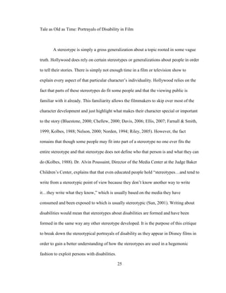 25
Tale as Old as Time: Portrayals of Disability in Film
A stereotype is simply a gross generalization about a topic rooted in some vague
truth. Hollywood does rely on certain stereotypes or generalizations about people in order
to tell their stories. There is simply not enough time in a film or television show to
explain every aspect of that particular character’s individuality. Hollywood relies on the
fact that parts of these stereotypes do fit some people and that the viewing public is
familiar with it already. This familiarity allows the filmmakers to skip over most of the
character development and just highlight what makes their character special or important
to the story (Bluestone, 2000; Chellew, 2000; Davis, 2006; Ellis, 2007; Farnall & Smith,
1999; Kolbes, 1988; Nelson, 2000; Norden, 1994; Riley, 2005). However, the fact
remains that though some people may fit into part of a stereotype no one ever fits the
entire stereotype and that stereotype does not define who that person is and what they can
do (Kolbes, 1988). Dr. Alvin Poussaint, Director of the Media Center at the Judge Baker
Children’s Center, explains that that even educated people hold “stereotypes…and tend to
write from a stereotypic point of view because they don’t know another way to write
it…they write what they know,” which is usually based on the media they have
consumed and been exposed to which is usually stereotypic (Sun, 2001). Writing about
disabilities would mean that stereotypes about disabilities are formed and have been
formed in the same way any other stereotype developed. It is the purpose of this critique
to break down the stereotypical portrayals of disability as they appear in Disney films in
order to gain a better understanding of how the stereotypes are used in a hegemonic
fashion to exploit persons with disabilities.
 