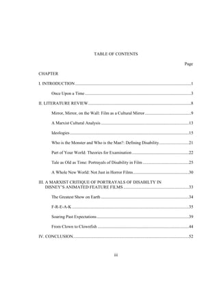 iii
TABLE OF CONTENTS
Page
CHAPTER
I. INTRODUCTION............................................................................................................1
Once Upon a Time...................................................................................................3
II. LITERATURE REVIEW................................................................................................8
Mirror, Mirror, on the Wall: Film as a Cultural Mirror...........................................9
A Marxist Cultural Analysis ..................................................................................13
Ideologies...............................................................................................................15
Who is the Monster and Who is the Man?: Defining Disability............................21
Part of Your World: Theories for Examination.....................................................22
Tale as Old as Time: Portrayals of Disability in Film ...........................................25
A Whole New World: Not Just in Horror Films....................................................30
III. A MARXIST CRITIQUE OF PORTRAYALS OF DISABILTY IN
DISNEY’S ANIMATED FEATURE FILMS .............................................................33
The Greatest Show on Earth ..................................................................................34
F-R-E-A-K.............................................................................................................35
Soaring Past Expectations......................................................................................39
From Clown to Clownfish .....................................................................................44
IV. CONCLUSION............................................................................................................52
 
