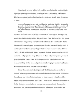 26
Since the advent of the talkie, Hollywood has never hesitated to use disability in
any way to get a laugh, a scream and ultimately to make a profit (Riley, 2005). Riley
(2005) also points out just how familiar disability stereotypes actually are to the masses,
he states:
As a test for measuring how wayward the press can be, the disability community
presents a fascinating example of a sustained pattern of missed opportunities and
looping lazy returns to the familiar stereotypes of the angry misshapen villain,
the innocent victim, the awesome “supercrip,” or the exotic Coney Island freak.
(p. 2)
In fact, the misshapen villain and Coney Island freak are commonplace stereotypes for
persons with disabilities superseding Hollywood itself. These two stereotypes play upon a
natural fear and intrigue many people have with difference. This is attributed to the fact
that disabilities inherently seem to pose a threat to the body, and people are fascinated by
what they do not understand (hence the popularity of circus side shows in the 1800 and
1900s). This fear and intrigue is “hardly surprising, given the fact that the genre [horror]
has initiated and perpetuated many of the most insidious and enduring stereotypes about
physical disability” (Olney, 2006, p. 22). This fear is born from the ignorance and
misunderstandings of what is normal, yet this innate fear is played upon and used against
people time and time again in horror films even today.
Horror films so routinely depict physically disabled characters as misshapen
monsters that rage against their fate and hate those who are considered to be of able-body
that audiences and writers for that matter can no longer watch or write a horror film
without using these stereotypes (Olney, 2006). The use of such stereotypes is attributed to
the fact that those responsible for the messages and representations in films are able-
bodied folks who continue to dominate the industry, both behind and in front of the
 