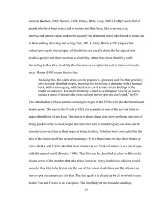 27
cameras (Kolbes, 1988; Norden, 1994; Olney, 2006; Riley, 2005). Hollywood is full of
people who have been socialized in society and they have, like everyone else,
internalized certain values and norms (usually the dominant ones) which tend to come out
in their writing, directing and acting (Sun, 2001). Jenny Morris (1991) argues that
cultural portrayals (stereotypes) of disabilities are usually about the feelings of non-
disabled people and their reactions to disability, rather than about disability itself.
According to this idea, disability thus becomes a metaphor for evil in almost all media
texts. Morris (1991) states further that:
In doing this, the writer draws on the prejudice, ignorance and fear that generally
exist towards disabled people, knowing that to portray a character with a humped
back, with a missing leg, with facial scars, will evoke certain feelings in the
reader or audience. The more disability is used as a metaphor for evil, or just to
induce a sense of unease, the more cultural stereotypes are confirmed.” (p.93)
The introduction of these cultural stereotypes began in the 1930s with the aforementioned
horror genre. The movie the Freaks (1932), for example, is one of the earliest films to
depict disabilities of any kind. The movie is about circus side-show performs who tire of
being gawked at by normal people and who then turn to murdering anyone who can be
considered normal due to their anger at being disabled. Scholars have concluded that the
title of the movie itself has several meanings: (1) is a literal take on side-show freaks or
circus freaks, and (2) the idea that these characters are freaks of nature or are out of sync
with the natural world (Norden, 1994). This film can be classified as a horror film in the
classic sense of the murders that take place; however, many disabilities scholars would
consider this film to be horror due the use of fear about disabilities and the reliance on
stereotypes that perpetuate this fear. The fear quality is played up by all involved in any
horror film and Freaks in no exception. The simplicity of the misunderstandings
 