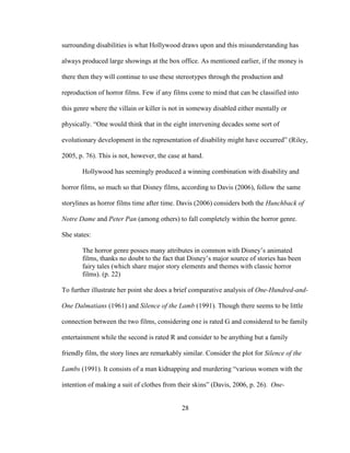 28
surrounding disabilities is what Hollywood draws upon and this misunderstanding has
always produced large showings at the box office. As mentioned earlier, if the money is
there then they will continue to use these stereotypes through the production and
reproduction of horror films. Few if any films come to mind that can be classified into
this genre where the villain or killer is not in someway disabled either mentally or
physically. “One would think that in the eight intervening decades some sort of
evolutionary development in the representation of disability might have occurred” (Riley,
2005, p. 76). This is not, however, the case at hand.
Hollywood has seemingly produced a winning combination with disability and
horror films, so much so that Disney films, according to Davis (2006), follow the same
storylines as horror films time after time. Davis (2006) considers both the Hunchback of
Notre Dame and Peter Pan (among others) to fall completely within the horror genre.
She states:
The horror genre posses many attributes in common with Disney’s animated
films, thanks no doubt to the fact that Disney’s major source of stories has been
fairy tales (which share major story elements and themes with classic horror
films). (p. 22)
To further illustrate her point she does a brief comparative analysis of One-Hundred-and-
One Dalmatians (1961) and Silence of the Lamb (1991). Though there seems to be little
connection between the two films, considering one is rated G and considered to be family
entertainment while the second is rated R and consider to be anything but a family
friendly film, the story lines are remarkably similar. Consider the plot for Silence of the
Lambs (1991). It consists of a man kidnapping and murdering “various women with the
intention of making a suit of clothes from their skins” (Davis, 2006, p. 26). One-
 