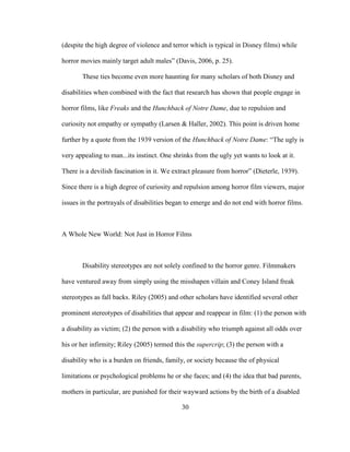 30
(despite the high degree of violence and terror which is typical in Disney films) while
horror movies mainly target adult males” (Davis, 2006, p. 25).
These ties become even more haunting for many scholars of both Disney and
disabilities when combined with the fact that research has shown that people engage in
horror films, like Freaks and the Hunchback of Notre Dame, due to repulsion and
curiosity not empathy or sympathy (Larsen & Haller, 2002). This point is driven home
further by a quote from the 1939 version of the Hunchback of Notre Dame: “The ugly is
very appealing to man...its instinct. One shrinks from the ugly yet wants to look at it.
There is a devilish fascination in it. We extract pleasure from horror” (Dieterle, 1939).
Since there is a high degree of curiosity and repulsion among horror film viewers, major
issues in the portrayals of disabilities began to emerge and do not end with horror films.
A Whole New World: Not Just in Horror Films
Disability stereotypes are not solely confined to the horror genre. Filmmakers
have ventured away from simply using the misshapen villain and Coney Island freak
stereotypes as fall backs. Riley (2005) and other scholars have identified several other
prominent stereotypes of disabilities that appear and reappear in film: (1) the person with
a disability as victim; (2) the person with a disability who triumph against all odds over
his or her infirmity; Riley (2005) termed this the supercrip; (3) the person with a
disability who is a burden on friends, family, or society because the of physical
limitations or psychological problems he or she faces; and (4) the idea that bad parents,
mothers in particular, are punished for their wayward actions by the birth of a disabled
 