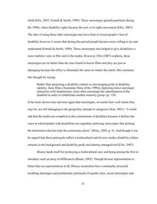31
child (Ellis, 2007; Farnall & Smith, 1999). These stereotypes gained popularity during
the 1990s, when disability rights became the new civil rights movement (Ellis, 2007).
The idea of using these other stereotype may have been to lessen people’s fear of
disability however it seems that during this period people became more willing to try and
understand (Farnall & Smith, 1999). These stereotypes also helped to give disabilities a
more realistic voice in film and in the media. However, Ellis (2007) explains, these
stereotypes are no better than the ones found in horror films and they are just as
damaging because the effect is ultimately the same no matter the intent. She continues
this thought by saying:
Rather than projecting a disability culture or encouraging pride in disability
identity, these films [Australian films of the 1990s], depicting minor and major
characters with impairments, most often encourage the subordination of the
disabled in order to rehabilitate another minority group. (p. 136)
It has been shown time and time again that stereotypes, no matter how well meant they
may be, are still damaging to the group they attempt to categorize (Sun, 2001). “I would
add that the media are complicit in this construction of disability because it defines the
ways in which people with disabilities are regarded, enforcing stereotypes that prolong
the domination that has kept the community down” (Riley, 2005, p. 9). And though it can
be argued that these portrayals reflect a multicultural and diverse media, disability culture
remains in the background and disability pride and identity maragnilized (Ellis, 2007).
Disney lauds itself for portraying a multicultural cast, and being among the first to
introduce such an array of differences (Brode, 2005). Though diverse representation is
better than no representation at all, Disney researchers have continually dissected
troubling ideologies and problematic portrayals of gender roles, racial stereotypes and
 