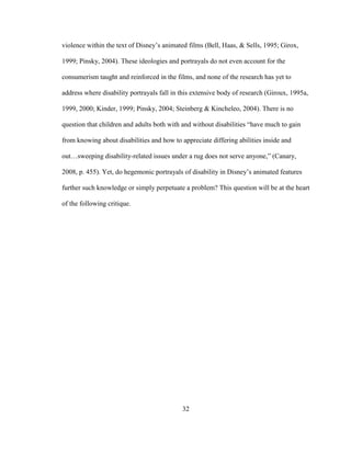 32
violence within the text of Disney’s animated films (Bell, Haas, & Sells, 1995; Girox,
1999; Pinsky, 2004). These ideologies and portrayals do not even account for the
consumerism taught and reinforced in the films, and none of the research has yet to
address where disability portrayals fall in this extensive body of research (Giroux, 1995a,
1999, 2000; Kinder, 1999; Pinsky, 2004; Steinberg & Kincheleo, 2004). There is no
question that children and adults both with and without disabilities “have much to gain
from knowing about disabilities and how to appreciate differing abilities inside and
out…sweeping disability-related issues under a rug does not serve anyone,” (Canary,
2008, p. 455). Yet, do hegemonic portrayals of disability in Disney’s animated features
further such knowledge or simply perpetuate a problem? This question will be at the heart
of the following critique.
 