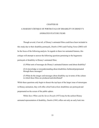 33
CHAPTER III
A MARXIST CRITIQUE OF PORTRAYALS OF DISABILITY IN DISNEY’S
ANIMATED FEATURE FILMS
Though several, if not all, of Disney’s animated films could have been included in
this study due to their disability portrayals, Dumbo (1941) and Finding Nemo (2003) will
be the focus of the following analysis. In regards to these two animated features, this
critique will attempt to answer the following questions pertaining to the hegemonic
portrayals of disability in Disney’s animated films:
(1) What sorts of messages do Disney’s animated features send about disability?
(2) Is knowledge or misunderstanding about disabilities furthered/perpetuated
through these messages?
(3) What do the images and messages about disability say in terms of the culture
in which these films are produced and distributed?
While these questions only begin to dissect the top layer of the larger issue of stereotypes
in Disney animation, they will offer a brief look at how disabilities are portrayed and
perpetuated on the screen of the public sphere.
While Snow White and the Seven Dwarfs (1937) may be the earliest Disney
animated representation of disability, Dumbo (1941) offers not only an early look into
 