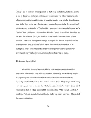 34
Disney’s use of disability stereotypes such as the Coney Island Freak, but also a glimpse
at one of the earliest portrayals of the supercrip stereotype. The following analysis also
takes into account the specific context in which the movies were initially viewed so as to
shed further light on the ways the stereotypes operated hegemonically. The evolution of
stereotypes and the storyline of Dumbo (1941) is mirrored, to an extent in Disney-Pixar’s
Finding Nemo (2003) over 6 decades later. The film Finding Nemo (2003) sheds light on
the ways that disability portrayals have both evolved and remained constant over the
decades. This will be accomplished through a compare and contrast analysis of the two
aforementioned films, which will allow certain similarities and differences to be
highlighted. These similarities and differences are important to identify in an ever
growing and evolving field of research on disability stereotypes in media.
The Greatest Show on Earth
When Helen Aberson Mayer and Harold Pearl wrote the simple story about a
baby circus elephant with large wing-like ears that learns to fly, never did they imagine
the popularity and success the children’s book would have as an animated film;
especially with World War II on the American horizon (Pace, 1999). Despite the looming
war, movie goers seemed to adore the little flying elephant and Dumbo (1941) succeeded
financially at the box office, grossing $1.6 million (Maltin, 1995). Though Dumbo (1941)
was Disney’s fourth animated feature film, the studio was barely surviving—like most of
the country at this time.
 