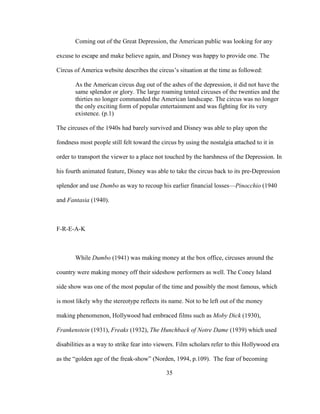 35
Coming out of the Great Depression, the American public was looking for any
excuse to escape and make believe again, and Disney was happy to provide one. The
Circus of America website describes the circus’s situation at the time as followed:
As the American circus dug out of the ashes of the depression, it did not have the
same splendor or glory. The large roaming tented circuses of the twenties and the
thirties no longer commanded the American landscape. The circus was no longer
the only exciting form of popular entertainment and was fighting for its very
existence. (p.1)
The circuses of the 1940s had barely survived and Disney was able to play upon the
fondness most people still felt toward the circus by using the nostalgia attached to it in
order to transport the viewer to a place not touched by the harshness of the Depression. In
his fourth animated feature, Disney was able to take the circus back to its pre-Depression
splendor and use Dumbo as way to recoup his earlier financial losses—Pinocchio (1940
and Fantasia (1940).
F-R-E-A-K
While Dumbo (1941) was making money at the box office, circuses around the
country were making money off their sideshow performers as well. The Coney Island
side show was one of the most popular of the time and possibly the most famous, which
is most likely why the stereotype reflects its name. Not to be left out of the money
making phenomenon, Hollywood had embraced films such as Moby Dick (1930),
Frankenstein (1931), Freaks (1932), The Hunchback of Notre Dame (1939) which used
disabilities as a way to strike fear into viewers. Film scholars refer to this Hollywood era
as the “golden age of the freak-show” (Norden, 1994, p.109). The fear of becoming
 