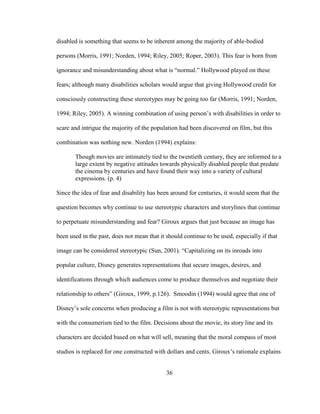 36
disabled is something that seems to be inherent among the majority of able-bodied
persons (Morris, 1991; Norden, 1994; Riley, 2005; Roper, 2003). This fear is born from
ignorance and misunderstanding about what is “normal.” Hollywood played on these
fears; although many disabilities scholars would argue that giving Hollywood credit for
consciously constructing these stereotypes may be going too far (Morris, 1991; Norden,
1994; Riley, 2005). A winning combination of using person’s with disabilities in order to
scare and intrigue the majority of the population had been discovered on film, but this
combination was nothing new. Norden (1994) explains:
Though movies are intimately tied to the twentieth century, they are informed to a
large extent by negative attitudes towards physically disabled people that predate
the cinema by centuries and have found their way into a variety of cultural
expressions. (p. 4)
Since the idea of fear and disability has been around for centuries, it would seem that the
question becomes why continue to use stereotypic characters and storylines that continue
to perpetuate misunderstanding and fear? Giroux argues that just because an image has
been used in the past, does not mean that it should continue to be used, especially if that
image can be considered stereotypic (Sun, 2001). “Capitalizing on its inroads into
popular culture, Disney generates representations that secure images, desires, and
identifications through which audiences come to produce themselves and negotiate their
relationship to others” (Giroux, 1999, p.126). Smoodin (1994) would agree that one of
Disney’s sole concerns when producing a film is not with stereotypic representations but
with the consumerism tied to the film. Decisions about the movie, its story line and its
characters are decided based on what will sell, meaning that the moral compass of most
studios is replaced for one constructed with dollars and cents. Giroux’s rationale explains
 