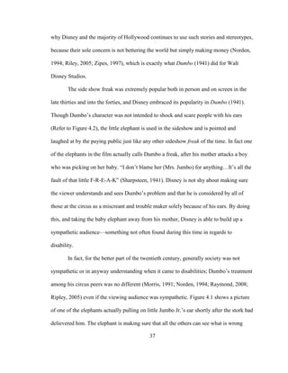 37
why Disney and the majority of Hollywood continues to use such stories and stereotypes,
because their sole concern is not bettering the world but simply making money (Norden,
1994; Riley, 2005; Zipes, 1997), which is exactly what Dumbo (1941) did for Walt
Disney Studios.
The side show freak was extremely popular both in person and on screen in the
late thirties and into the forties, and Disney embraced its popularity in Dumbo (1941).
Though Dumbo’s character was not intended to shock and scare people with his ears
(Refer to Figure 4.2), the little elephant is used in the sideshow and is pointed and
laughed at by the paying public just like any other sideshow freak of the time. In fact one
of the elephants in the film actually calls Dumbo a freak, after his mother attacks a boy
who was picking on her baby. “I don’t blame her (Mrs. Jumbo) for anything…It’s all the
fault of that little F-R-E-A-K” (Sharpsteen, 1941). Disney is not shy about making sure
the viewer understands and sees Dumbo’s problem and that he is considered by all of
those at the circus as a miscreant and trouble maker solely because of his ears. By doing
this, and taking the baby elephant away from his mother, Disney is able to build up a
sympathetic audience—something not often found during this time in regards to
disability.
In fact, for the better part of the twentieth century, generally society was not
sympathetic or in anyway understanding when it came to disabilities; Dumbo’s treatment
among his circus peers was no different (Morris, 1991; Norden, 1994; Raymond, 2008;
Ripley, 2005) even if the viewing audience was sympathetic. Figure 4.1 shows a picture
of one of the elephants actually pulling on little Jumbo Jr.’s ear shortly after the stork had
delievered him. The elephant is making sure that all the others can see what is wrong
 