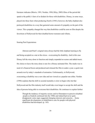 39
literature indicates (Morris, 1991; Norden, 1994; Riley, 2005) films of the period did
speak to the public’s fears of or disdain for those with disabilities. Disney, in some ways,
played into these fears when producing Dumbo (1941); however, the baby elephant also
portrayed disabilities in a way that garnered some amount of sympathy on the part of the
viewer. This sympathy changed the way that disabilities could be seen on film despite the
favoritism of Hollywood for their disabled horror monsters and villains.
Soaring Past Expectations
Aberson and Pearl’s original story always had the little elephant learning to fly
and being accepted as a star at the circus—overcoming his disability. And in this case
Disney left the story alone in function and simply expanded on scenes and added music.
His choice to leave the story alone is rare for a Disney animated film. The studio was in
need of a financial boost and produced and released the film in under a year; a quick turn
around even by today’s standards of animation. Unfortunately, in Hollywood,
overcoming a disability was a new idea and not viewed as a popular one either. Norden
(1994) explains that the shift in societal mentality is slow to begin with, but that
Hollywood and the film industry itself would take even longer to accept the shift and the
idea of persons being able to overcome their disabilities. He continues to explain further:
Though the tendency of majority society and its filmmakers to perceive disabled
people as freakish continued into the 1940s and indeed had never quite
disappeared, some signs suggested changing interests and concerns… Some
significant developments in rehabilitative care for people with physical
disabilities had developed. (p. 143)
 