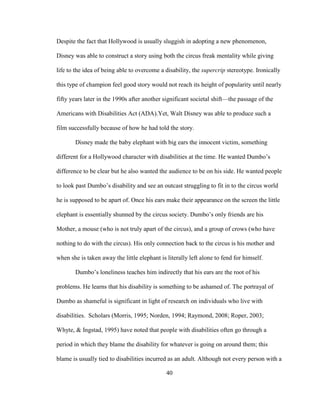 40
Despite the fact that Hollywood is usually sluggish in adopting a new phenomenon,
Disney was able to construct a story using both the circus freak mentality while giving
life to the idea of being able to overcome a disability, the supercrip stereotype. Ironically
this type of champion feel good story would not reach its height of popularity until nearly
fifty years later in the 1990s after another significant societal shift—the passage of the
Americans with Disabilities Act (ADA).Yet, Walt Disney was able to produce such a
film successfully because of how he had told the story.
Disney made the baby elephant with big ears the innocent victim, something
different for a Hollywood character with disabilities at the time. He wanted Dumbo’s
difference to be clear but he also wanted the audience to be on his side. He wanted people
to look past Dumbo’s disability and see an outcast struggling to fit in to the circus world
he is supposed to be apart of. Once his ears make their appearance on the screen the little
elephant is essentially shunned by the circus society. Dumbo’s only friends are his
Mother, a mouse (who is not truly apart of the circus), and a group of crows (who have
nothing to do with the circus). His only connection back to the circus is his mother and
when she is taken away the little elephant is literally left alone to fend for himself.
Dumbo’s loneliness teaches him indirectly that his ears are the root of his
problems. He learns that his disability is something to be ashamed of. The portrayal of
Dumbo as shameful is significant in light of research on individuals who live with
disabilities. Scholars (Morris, 1995; Norden, 1994; Raymond, 2008; Roper, 2003;
Whyte, & Ingstad, 1995) have noted that people with disabilities often go through a
period in which they blame the disability for whatever is going on around them; this
blame is usually tied to disabilities incurred as an adult. Although not every person with a
 