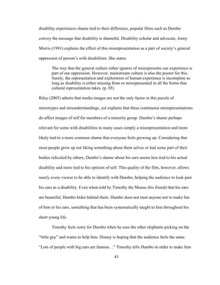 41
disability experiences shame tied to their difference, popular films such as Dumbo
convey the message that disability is shameful. Disability scholar and advocate, Jenny
Morris (1991) explains the effect of this misrepresentation as a part of society’s general
oppression of person’s with disabilities. She states:
The way that the general culture either ignores of misrepresents our experience is
part of our oppression. However, mainstream culture is also the poorer for this.
Surely, the representation and exploration of human experience is incomplete as
long as disability is either missing from or misrepresented in all the forms that
cultural representation takes. (p. 85)
Riley (2005) admits that media images are not the only factor in this puzzle of
stereotypes and misunderstandings, yet explains that these continuous misrepresentations
do affect images of self for members of a minority group. Dumbo’s shame perhaps
relevant for some with disabilities in many cases simply a misrepresentation and more
likely tied to a more common shame that everyone feels growing up. Considering that
most people grow up not liking something about them selves or had some part of their
bodies ridiculed by others, Dumbo’s shame about his ears seems less tied to his actual
disability and more tied to his opinion of self. This quality of the film, however, allows
nearly every viewer to be able to identify with Dumbo, helping the audience to look past
his ears as a disability. Even when told by Timothy the Mouse (his friend) that his ears
are beautiful, Dumbo hides behind them. Dumbo does not trust anyone not to make fun
of him or his ears, something that has been systematically taught to him throughout his
short young life.
Timothy feels sorry for Dumbo when he sees the other elephants picking on the
“little guy” and wants to help him. Disney is hoping that the audience feels the same.
“Lots of people with big ears are famous…” Timothy tells Dumbo in order to make him
 