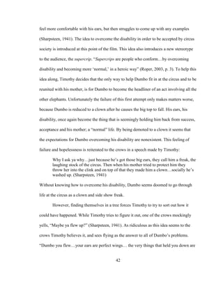 42
feel more comfortable with his ears, but then struggles to come up with any examples
(Sharpsteen, 1941). The idea to overcome the disability in order to be accepted by circus
society is introduced at this point of the film. This idea also introduces a new stereotype
to the audience, the supercrip. “Supercrips are people who conform…by overcoming
disability and becoming more ‘normal,’ in a heroic way” (Roper, 2003, p. 3). To help this
idea along, Timothy decides that the only way to help Dumbo fit in at the circus and to be
reunited with his mother, is for Dumbo to become the headliner of an act involving all the
other elephants. Unfortunately the failure of this first attempt only makes matters worse,
because Dumbo is reduced to a clown after he causes the big top to fall. His ears, his
disability, once again become the thing that is seemingly holding him back from success,
acceptance and his mother; a “normal” life. By being demoted to a clown it seems that
the expectations for Dumbo overcoming his disability are nonexistent. This feeling of
failure and hopelessness is reiterated to the crows in a speech made by Timothy:
Why I ask ya why…just because he’s got those big ears, they call him a freak, the
laughing stock of the circus. Then when his mother tried to protect him they
throw her into the clink and on top of that they made him a clown…socially he’s
washed up. (Sharpsteen, 1941)
Without knowing how to overcome his disability, Dumbo seems doomed to go through
life at the circus as a clown and side show freak.
However, finding themselves in a tree forces Timothy to try to sort out how it
could have happened. While Timothy tries to figure it out, one of the crows mockingly
yells, “Maybe ya flew up?” (Sharpsteen, 1941). As ridiculous as this idea seems to the
crows Timothy believes it, and sees flying as the answer to all of Dumbo’s problems.
“Dumbo you flew…your ears are perfect wings… the very things that held you down are
 