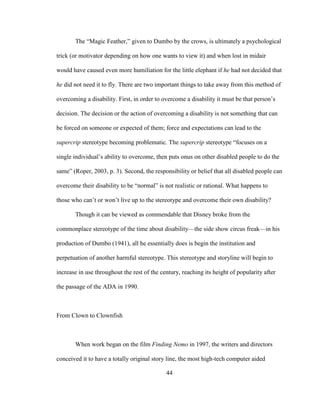 44
The “Magic Feather,” given to Dumbo by the crows, is ultimately a psychological
trick (or motivator depending on how one wants to view it) and when lost in midair
would have caused even more humiliation for the little elephant if he had not decided that
he did not need it to fly. There are two important things to take away from this method of
overcoming a disability. First, in order to overcome a disability it must be that person’s
decision. The decision or the action of overcoming a disability is not something that can
be forced on someone or expected of them; force and expectations can lead to the
supercrip stereotype becoming problematic. The supercrip stereotype “focuses on a
single individual’s ability to overcome, then puts onus on other disabled people to do the
same” (Roper, 2003, p. 3). Second, the responsibility or belief that all disabled people can
overcome their disability to be “normal” is not realistic or rational. What happens to
those who can’t or won’t live up to the stereotype and overcome their own disability?
Though it can be viewed as commendable that Disney broke from the
commonplace stereotype of the time about disability—the side show circus freak—in his
production of Dumbo (1941), all he essentially does is begin the institution and
perpetuation of another harmful stereotype. This stereotype and storyline will begin to
increase in use throughout the rest of the century, reaching its height of popularity after
the passage of the ADA in 1990.
From Clown to Clownfish
When work began on the film Finding Nemo in 1997, the writers and directors
conceived it to have a totally original story line, the most high-tech computer aided
 