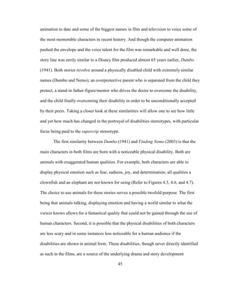 45
animation to date and some of the biggest names in film and television to voice some of
the most memorable characters in recent history. And though the computer animation
pushed the envelope and the voice talent for the film was remarkable and well done, the
story line was eerily similar to a Disney film produced almost 65 years earlier, Dumbo
(1941). Both stories revolve around a physically disabled child with extremely similar
names (Dumbo and Nemo), an overprotective parent who is separated from the child they
protect, a stand-in father-figure/mentor who drives the desire to overcome the disability,
and the child finally overcoming their disability in order to be unconditionally accepted
by their peers. Taking a closer look at these similarities will allow one to see how little
and yet how much has changed in the portrayal of disabilities stereotypes, with particular
focus being paid to the supercrip stereotype.
The first similarity between Dumbo (1941) and Finding Nemo (2003) is that the
main characters in both films are born with a noticeable physical disability. Both are
animals with exaggerated human qualities. For example, both characters are able to
display physical emotion such as fear, sadness, joy, and determination; all qualities a
clownfish and an elephant are not known for using (Refer to Figures 4.3, 4.6, and 4.7).
The choice to use animals for these stories serves a possible twofold purpose. The first
being that animals talking, displaying emotion and having a world similar to what the
viewer knows allows for a fantastical quality that could not be gained through the use of
human characters. Second, it is possible that the physical disabilities of both characters
are less scary and in some instances less noticeable for a human audience if the
disabilities are shown in animal form. These disabilities, though never directly identified
as such in the films, are a source of the underlying drama and story development
 