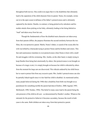 46
throughout both movies. One could even argue that it is the disabilities that ultimately
lead to the separation of the child character from its parent. Nemo, for example, swims
out in to the open ocean in defiance of his father’s protectiveness and is ultimately
captured by the dentist. Dumbo, in contrast, is being picked on by onlookers and his
mother attacks those picking on her baby, ultimately leading to her being labeled as
“mad” and taken away from her son.
Though the fundamentals of how the disabled main characters are taken away
from their parents differs, the purpose illustrates the second similarity between the two
films, the over-protective parent. Marlin, Nemo’s father, is scared of the ocean after his
wife was killed by a barracuda trying to protect Nemo and his brothers and sisters. This
fear and cautiousness translates to over-protectiveness when Nemo is born with a small
fin and struggles with his swimming. Mrs. Jumbo, on the other hand, is simply trying to
keep Dumbo from being hurt emotionally by others. Her protectiveness is not brought on
because of a tragic event; it is simply brought on because her child is ridiculed by others
from the moment his large ears are discovered. This ridicule endured by her child forces
her to want to protect him from any excessive pain. Mrs. Jumbo’s protectiveness can also
be partially linked toguilt since it is her fault her child is disabled. As mentioned earlier,
many people believed during the 1940s that a disability from birth was brought on as
punishment for something terrible the parent had done (Chellew, 2000; Ingstad, 1995;
McDonnell, 1998; Norden, 1994). This belief in many cases lead to the parent being the
sole protector of the child at all cost—as demonstrated by Dumbo’s mother. Whatever the
rationale for the protective behavior it becomes secondary, because the result in both
cases is the same. Both children are taken away from their protective parent.
 