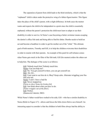 47
The separation of parent from child leads to the third similarity, which is that the
“orphaned” child is taken under the protective wing of a father-figure/mentor. This figure
takes the place of the child’s parent, with a slight difference. In both cases the mentor
wants and expects the child to be independent to a point since the child is essentially
orphaned, without the parent’s protection the child must learn to adapt or use their
disability in order to survive. In Nemo’s case becoming a better swimmer means escaping
the dentist’s office fish tank and being able to find his father. Dumbo needs to build an
act and become a headliner in order to get his mother out of the “clink.” The ultimate
goal of both mentors, Timothy and Gill, is to help the children overcome their disabilities
in order to reunite with their parents. An example of this push for self-reliance comes
when Nemo gets stuck in the filter of the fish tank; Gill (his mentor) orders the others not
to help him. The dialogue of the scene is as follows:
Gill: Nobody touch him! Nobody touch him.
Nemo: Can you help me?
Gill: No. You got yourself in there, you can get yourself out.
Deb: Ah, Gil...
Gill: I just want to see him do it, Okay? Keep calm. Alternate wriggling your fins
and your tail.
Nemo: I can't. I have a bad fin
Gill: Never stopped me
[Turns to show Nemo his broken fin]
Gill: Just think about what you have to do.
[Nemo wriggles out of the filter]
Gill: Perfect.
(Stanton & Unkrich, 2003)
While Nemo’s father would have rushed to his aide, Gill—who has a similar disability to
Nemo (Refer to Figure 4.7)—allows and forces the little clown fish to save himself. An
interesting aspect to consider is that the children in both films always had the ability to
 