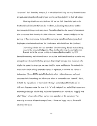 48
“overcome” their disability; however, it is not realized until they are away from their over
protective parents and are forced to learn how to use their disability to their advantage.
Allowing the children to experience life and use their disabilities leads to the
fourth and final similarity between the two films, overcoming the disability and the
development of the supercrip stereotype. As explained earlier, the supercrip is someone
who overcomes their disability in order to become “normal.” Morris (1991) details the
purpose of these overcoming stories and the supercrip mentality as being more about
helping the non-disabled audience feel comfortable with disabilities. She continues:
Overcoming’ stories have the important role of lessening the fear that disability
holds for the non-disabled people. They also have the role of assuring the non-
disabled world that normal is right, to be desired and aspired to. (p. 101)
Dumbo learns to fly and ultimately saves his mother, and Nemo learns how to swim well
enough to save Dory in the fishing grounds. Interestingly enough, most characters who
display the supercrip stereotype are male, just like Nemo and Dumbo. The rationale for
this is that women already tend to be viewed as dependent, while men are viewed as
independent (Roper, 2003). A disabled male therefore violates this norm and must
overcome their dependency and reliance on others in order to become “normal;” that is,
to fulfill the expectations of masculinity. Disney’s animated disabled males are no
different; they perpetuated the same belief of male independence and ability to overcome.
Interestingly enough, neither story would have ended with the stereotypic “happily ever
after” Disney is known for, if they had not been a product of this stereotype. The
supercrip stereotype allows the story to have a climax and happy resolve that would
otherwise not exist.
 