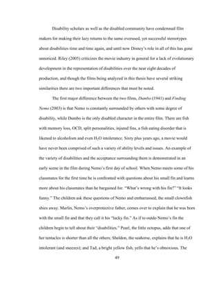 49
Disability scholars as well as the disabled community have condemned film
makers for making their lazy returns to the same overused, yet successful stereotypes
about disabilities time and time again, and until now Disney’s role in all of this has gone
unnoticed. Riley (2005) criticizes the movie industry in general for a lack of evolutionary
development in the representation of disabilities over the near eight decades of
production, and though the films being analyzed in this thesis have several striking
similarities there are two important differences that must be noted.
The first major difference between the two films, Dumbo (1941) and Finding
Nemo (2003) is that Nemo is constantly surrounded by others with some degree of
disability, while Dumbo is the only disabled character in the entire film. There are fish
with memory loss, OCD, split personalities, injured fins, a fish eating disorder that is
likened to alcoholism and even H2O intolerance. Sixty plus years ago, a movie would
have never been comprised of such a variety of ability levels and issues. An example of
the variety of disabilities and the acceptance surrounding them is demonstrated in an
early scene in the film during Nemo’s first day of school. When Nemo meets some of his
classmates for the first time he is confronted with questions about his small fin and learns
more about his classmates than he bargained for. “What’s wrong with his fin?” “It looks
funny.” The children ask these questions of Nemo and embarrassed, the small clownfish
shies away. Marlin, Nemo’s overprotective father, comes over to explain that he was born
with the small fin and that they call it his “lucky fin.” As if to outdo Nemo’s fin the
children begin to tell about their “disabilities.” Pearl, the little octopus, adds that one of
her tentacles is shorter than all the others; Sheldon, the seahorse, explains that he is H2O
intolerant (and sneezes); and Tad, a bright yellow fish, yells that he’s obnoxious. The
 