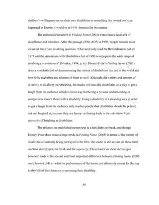 50
children’s willingness to out their own disabilities is something that would not have
happened in Dumbo’s world or in 1941 America for that matter.
The animated characters in Finding Nemo (2003) were created in an era of
acceptance and tolerance. After the passage of the ADA in 1990, people became more
aware of there own disabling qualities. “One need only read the Rehabilitation Act of
1973 and the Americans with Disabilities Act of 1990 to recognize the wide range of
disabling circumstances” (Norden, 1994, p. xi). Disney-Pixar’s Finding Nemo (2003)
does a wonderful job of demonstrating the variety of disabilities that are in the world and
how to be accepting and tolerant of them as well. Although, the variety and amount of
diversity in disability in refreshing, the studio still uses the disabilities as a way to get a
laugh from the audience which is in no way furthering a persons understanding or
compassion toward those with a disability. Using a disability in a mocking way in order
to get a laugh from the audience only teaches people that disabilities should be pointed
out and laughed at, because they are funny—referring back to the side show freak
mentality of laughing at disabilities.
The reliance on established stereotypes is a hard habit to break, and though
Disney-Pixar does make a huge stride in Finding Nemo (2003) in terms of the variety of
disabilities constantly being portrayed in the film, the studio is still reliant on those tried
and true stereotypes; the freak and the supercrip. The reliance on these stereotypes
however leads to the second and final important difference between Finding Nemo (2003)
and Dumbo (1941)—what the performance of the heroic act ultimately means for the day
to day life of the character overcoming their disability.
 