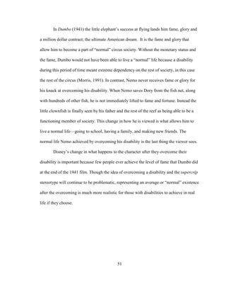 51
In Dumbo (1941) the little elephant’s success at flying lands him fame, glory and
a million dollar contract; the ultimate American dream. It is the fame and glory that
allow him to become a part of “normal” circus society. Without the monetary status and
the fame, Dumbo would not have been able to live a “normal” life because a disability
during this period of time meant extreme dependency on the rest of society, in this case
the rest of the circus (Morris, 1991). In contrast, Nemo never receives fame or glory for
his knack at overcoming his disability. When Nemo saves Dory from the fish net, along
with hundreds of other fish, he is not immediately lifted to fame and fortune. Instead the
little clownfish is finally seen by his father and the rest of the reef as being able to be a
functioning member of society. This change in how he is viewed is what allows him to
live a normal life—going to school, having a family, and making new friends. The
normal life Nemo achieved by overcoming his disability is the last thing the viewer sees.
Disney’s change in what happens to the character after they overcome their
disability is important because few people ever achieve the level of fame that Dumbo did
at the end of the 1941 film. Though the idea of overcoming a disability and the supercrip
stereotype will continue to be problematic, representing an average or “normal” existence
after the overcoming is much more realistic for those with disabilities to achieve in real
life if they choose.
 