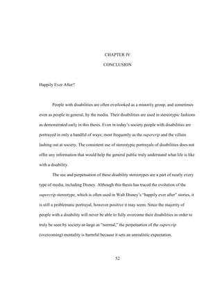 52
CHAPTER IV
CONCLUSION
Happily Ever After?
People with disabilities are often overlooked as a minority group, and sometimes
even as people in general, by the media. Their disabilities are used in stereotypic fashions
as demonstrated early in this thesis. Even in today’s society people with disabilities are
portrayed in only a handful of ways; most frequently as the supercrip and the villain
lashing out at society. The consistent use of stereotypic portrayals of disabilities does not
offer any information that would help the general public truly understand what life is like
with a disability.
The use and perpetuation of these disability stereotypes are a part of nearly every
type of media, including Disney. Although this thesis has traced the evolution of the
supercrip stereotype, which is often used in Walt Disney’s “happily ever after” stories, it
is still a problematic portrayal, however positive it may seem. Since the majority of
people with a disability will never be able to fully overcome their disabilities in order to
truly be seen by society-at-large as “normal,” the perpetuation of the supercrip
(overcoming) mentality is harmful because it sets an unrealistic expectation.
 