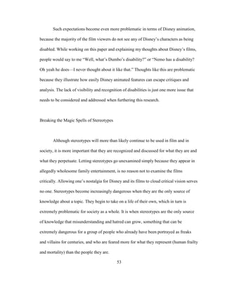 53
Such expectations become even more problematic in terms of Disney animation,
because the majority of the film viewers do not see any of Disney’s characters as being
disabled. While working on this paper and explaining my thoughts about Disney’s films,
people would say to me “Well, what’s Dumbo’s disability?” or “Nemo has a disability?
Oh yeah he does—I never thought about it like that.” Thoughts like this are problematic
because they illustrate how easily Disney animated features can escape critiques and
analysis. The lack of visibility and recognition of disabilities is just one more issue that
needs to be considered and addressed when furthering this research.
Breaking the Magic Spells of Stereotypes
Although stereotypes will more than likely continue to be used in film and in
society, it is more important that they are recognized and discussed for what they are and
what they perpetuate. Letting stereotypes go unexamined simply because they appear in
allegedly wholesome family entertainment, is no reason not to examine the films
critically. Allowing one’s nostalgia for Disney and its films to cloud critical vision serves
no one. Stereotypes become increasingly dangerous when they are the only source of
knowledge about a topic. They begin to take on a life of their own, which in turn is
extremely problematic for society as a whole. It is when stereotypes are the only source
of knowledge that misunderstanding and hatred can grow, something that can be
extremely dangerous for a group of people who already have been portrayed as freaks
and villains for centuries, and who are feared more for what they represent (human frailty
and mortality) than the people they are.
 