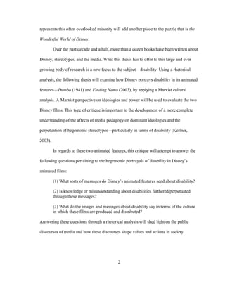 2
represents this often overlooked minority will add another piece to the puzzle that is the
Wonderful World of Disney.
Over the past decade and a half, more than a dozen books have been written about
Disney, stereotypes, and the media. What this thesis has to offer to this large and ever
growing body of research is a new focus to the subject—disability. Using a rhetorical
analysis, the following thesis will examine how Disney portrays disability in its animated
features—Dumbo (1941) and Finding Nemo (2003), by applying a Marxist cultural
analysis. A Marxist perspective on ideologies and power will be used to evaluate the two
Disney films. This type of critique is important to the development of a more complete
understanding of the affects of media pedagogy on dominant ideologies and the
perpetuation of hegemonic stereotypes—particularly in terms of disability (Kellner,
2003).
In regards to these two animated features, this critique will attempt to answer the
following questions pertaining to the hegemonic portrayals of disability in Disney’s
animated films:
(1) What sorts of messages do Disney’s animated features send about disability?
(2) Is knowledge or misunderstanding about disabilities furthered/perpetuated
through these messages?
(3) What do the images and messages about disability say in terms of the culture
in which these films are produced and distributed?
Answering these questions through a rhetorical analysis will shed light on the public
discourses of media and how these discourses shape values and actions in society.
 