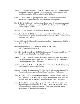 57
Duncan, K., Goggin, G., & Newell, C. (2005). ‘Don’t talk about me… like I’m not here:
Disability in Australian National Cinema. Metro, Retrieved August 29, 2007,
from Communication & Mass Media Complete database.
Eisner, M. (1998, April 3). A speech presented at the 75th
annual convention of the
American Society of Newspaper Editors (ASNE), Washington D.C.
Ellis, K. (2007). Disability as visual shorthand: Theme and style in Australian cinema in
the 1990s. Metro, Retrieved August 29, 2007, from Communication & Mass
Media Complete database.
Eagleton, T. (1991). Ideology: An Introduction. London: Verso.
Farnall, O., & Smith, K. (1999). Reactions to people with disabilities: Personal contact
versus viewing of specific media portrayals. Journalism & Mass Communication
Quarterly, 76(4), 659-672.
Ferris, J. (2009, April). Why should communication scholars pay attention to disability?.
Spectra, 45(4), 1.
Films involving disability. (n.d.). Retrieved August 29, 2007 from
http://www.disabilityfilms.co.uk
Foss, S. K., Foss, K. A., & Trapp, R. (2002). Contemporary Perspectives on Rhetoric (3rd
Ed.). Prospects Heights, IL: Waveland Press, Inc.
Gerbner, G. (2003). Television violence: At a time of turmoil and terror. In G. Dines &
J. M. Humez (eds.), Gender, Race, and Class in Media (2nd ed.) (pp.339-348).
Thousand Oaks, CA: Sage Publications.
Geronimi, C., Jackson, W. & Luske, H. (Directors). (1953). Peter Pan [Motion picture].
United States: Walt Disney Productions.
Geronimi, C., Luske, H. & Reitherman, W. (Directors). (1961). One-Hundred and One
Dalmations [Motion pictures]. United States: Walt Disney Productions.
Griffin, S. (2000). “You’ve never had a friend like me”: Target Marketing Disney to a
Gay Community. In G. Dines & J. M. Humez (Eds.), Gender, Race, and Class
in Media (2nd Ed.) (pp.204-212).Thousand Oaks, CA: Sage Publications.
Giroux, H. A. (1995a). Memory and pedagogy in the “Wonderful World of Disney”:
Beyond the politics of innocence. In E. Bell, L. Haas, & L. Sells (Eds.), From
Mouse to Mermaid: The Politics of Film, Gender, and Culture (pp. 43-61).
Bloomington, IN: Indiana University Press.
 