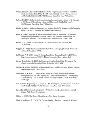 59
Jenkins, H. (2003). Lessons from Littleton: What congress doesn’t want to hear about
youth and media. In G. Dines & J. M. Humez (Eds.), Gender, Race, and Class
in Media (2nd Ed.) (pp.385-395).Thousand Oaks, CA: Sage Publications.
Kellner, D. (2003). Cultural studies, multiculturalism, and media culture. In G. Dines &
J. M. Humez (Eds.), Gender, Race, and Class in Media (2nd Ed.) (pp.9-
20).Thousand Oaks, CA: Sage Publications.
Kinder, M. (1999). Kid’s media culture: An introduction. In M. Kinder (ed.) Kid’s media
culture (pp. 1-28). Durham, NC: Duke University Press.
Kline, K. (2006). A decade of research on health content in the media: The focus on
health challenges and sociocultural context and attendant informational and
ideological problems. Journal of Health Communication, 11(1), 43-59.
Klobas, L. E. (1988). Disability Drama in Television and Film. Jefferson, NC:
McFarland.
Kuppers, P. (2006). Blindness and affect: Daredevil’s site/sight. Quarterly Review of
Film & Video, 23(2), 89-96.
La Monica, P. R. (2006, January). Disney buys Pixar. Retrieved April 14, 2009 from
http://money.cnn.com/2006/01/24/new/companies/disney_pixar_deal
Larsen, R., & Haller, B. (2002). Public perception of real disability: The case of The
Freaks. Journal of Popular Film & Television, 29(4), 164.
LeBesco, K. (2006). Disability, gender and difference on The Sapranos. Women’s Studies
in Communication, 29(1), 39-58.
Lieberman, M. K. (1972). ‘Some day my prince will come’: Female acculturation
through the fairy tale. In J. Zipes (Ed.), Don’t Bet on the Prince: Contemporary
Feminist Fairy Tales in North America and England (pp185-200). New York:
Routledge.
Lull, J. (1995). Hegemony. In G. Dines & J. M. Humez (eds.), Gender, Race, and Class
in Media (2nd ed.) (pp.9-20).Thousand Oaks, CA: Sage Publications.
Luske, H. & Sharpsteen, B. (Directors). (1940). Pinocchio [Motion picture]. United
States: Walt Disney Productions.
Maltin, L. (1995). The Disney films (3rd ed.). New York: Hyperion.
Marx, K., & Engels, F. (1965). The German Ideology. London: Lawrence & Wishart.
 
