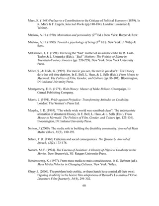 60
Marx, K. (1968) Preface to a Contribution to the Critique of Political Economy (1859). In
K. Marx & F. Engels, Selected Works (pp.180-184). London: Lawrence &
Wishart.
Maslow, A. H. (1970). Motivation and personality (2nd
Ed.). New York: Harper & Row.
Maslow, A. H. (1999). Toward a psychology of being (3rd
Ed.). New York: J. Wiley &
Sons.
McDonnell, J. T. (1998). On being the “bad” mother of an autistic child. In M. Ladd-
Taylor & L. Umansky (Eds.), “Bad” Mothers: The Politics of Blame in
Twentieth-Century America (pp. 220-229). New York: New York University
Press.
Miller, S., & Rode, G. (1995). The movie you see, the movie you don’t: How Disney
do’s that old time derision. In E. Bell, L. Haas, & L. Sells (Eds.), From Mouse to
Mermaid: The Politics of Film, Gender, and Culture (pp. 86-103). Bloomington,
IN: Indiana University Press.
Montgomery, E. B. (1971). Walt Disney: Master of Make-Believe. Champaign, IL:
Garrad Publishing Company.
Morris, J. (1991). Pride against Prejudice: Transforming Attitudes on Disability.
London: The Women’s Press Ltd.
Murphy, P. D. (1995). “The whole wide world was scrubbed clean”: The androcentric
animation of denatured Disney. In E. Bell, L. Haas, & L. Sells (Eds.), From
Mouse to Mermaid: The Politics of Film, Gender, and Culture (pp. 125-136).
Bloomington, IN: Indiana University Press.
Nelson, J. (2000). The media role in building the disability community. Journal of Mass
Media Ethics, 15(3), 180-193.
Nilsen, T. R. (1986) Criticism and social consequences. The Quarterly Journal of
Speech, 42(2), 173-178.
Norden, M. F. (1994). The Cinema of Isolation: A History of Physical Disability in the
Movies. New Brunswick, NJ: Rutgers University Press.
Nordenstreng, K. (1977). From mass media to mass consciousness. In G. Gerbner (ed.),
Mass Media Polocies in Changing Cultures. New York: Wiley.
Olney, I. (2006). The problem body politic, or these hands have a mind all their own!:
Figuring disability in the horror film adaptations of Renard’s Les mains d’Orlac.
Literature Film Quarterly, 34(4), 294-302.
 