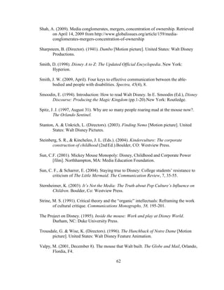 62
Shah, A. (2009). Media conglomerates, mergers, concentration of ownership. Retrieved
on April 14, 2009 from http://www.globalissues.org/article/159/media-
conglomerates-mergers-concentration-of-ownership
Sharpsteen, B. (Director). (1941). Dumbo [Motion picture]. United States: Walt Disney
Productions.
Smith, D. (1998). Disney A to Z: The Updated Official Encyclopedia. New York:
Hyperion.
Smith, J. W. (2009, April). Four keys to effective communication between the able-
bodied and people with disabilities. Spectra, 45(4), 8.
Smoodin, E. (1994). Introduction: How to read Walt Disney. In E. Smoodin (Ed.), Disney
Discourse: Producing the Magic Kingdom (pp.1-20).New York: Routledge.
Spitz, J. J. (1997, August 31). Why are so many people roaring mad at the mouse now?.
The Orlando Sentinel.
Stanton, A. & Unkrich, L. (Directors). (2003). Finding Nemo [Motion picture]. United
States: Walt Disney Pictures.
Steinberg, S. R., & Kincheleo, J. L. (Eds.). (2004). Kinderculture: The corporate
construction of childhood (2nd Ed.).Boulder, CO: Westview Press.
Sun, C.F. (2001). Mickey Mouse Monopoly: Disney, Childhood and Corporate Power
[film]. Northhampton, MA: Media Education Foundation.
Sun, C. F., & Scharrer, E. (2004). Staying true to Disney: College students’ resistance to
criticism of The Little Mermaid. The Communication Review, 7, 35-55.
Sternheimer, K. (2003). It’s Not the Media: The Truth about Pop Culture’s Influence on
Children. Boulder, Co: Westview Press.
Strine, M. S. (1991). Critical theory and the “organic” intellectuals: Reframing the work
of cultural critique. Communications Monographs, 58, 195-201.
The Project on Disney. (1995). Inside the mouse: Work and play at Disney World.
Durham, NC: Duke University Press.
Trousdale, G. & Wise, K. (Directors). (1996). The Hunchback of Notre Dame [Motion
picture]. United States: Walt Disney Feature Animation.
Valpy, M. (2001, December 8). The mouse that Walt built. The Globe and Mail, Orlando,
Flordia, F4.
 