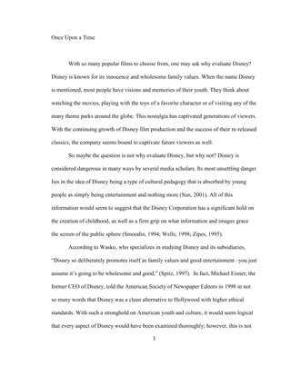 3
Once Upon a Time
With so many popular films to choose from, one may ask why evaluate Disney?
Disney is known for its innocence and wholesome family values. When the name Disney
is mentioned, most people have visions and memories of their youth. They think about
watching the movies, playing with the toys of a favorite character or of visiting any of the
many theme parks around the globe. This nostalgia has captivated generations of viewers.
With the continuing growth of Disney film production and the success of their re-released
classics, the company seems bound to captivate future viewers as well.
So maybe the question is not why evaluate Disney, but why not? Disney is
considered dangerous in many ways by several media scholars. Its most unsettling danger
lies in the idea of Disney being a type of cultural pedagogy that is absorbed by young
people as simply being entertainment and nothing more (Sun, 2001). All of this
information would seem to suggest that the Disney Corporation has a significant hold on
the creation of childhood, as well as a firm grip on what information and images grace
the screen of the public sphere (Smoodin, 1994; Wells, 1998; Zipes, 1995).
According to Wasko, who specializes in studying Disney and its subsidiaries,
“Disney so deliberately promotes itself as family values and good entertainment –you just
assume it’s going to be wholesome and good,” (Spitz, 1997). In fact, Michael Eisner, the
former CEO of Disney, told the American Society of Newspaper Editors in 1998 in not
so many words that Disney was a clean alternative to Hollywood with higher ethical
standards. With such a stronghold on American youth and culture, it would seem logical
that every aspect of Disney would have been examined thoroughly; however, this is not
 