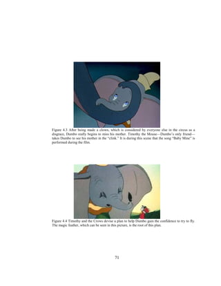 71
Figure 4.3 After being made a clown, which is considered by everyone else in the circus as a
disgrace, Dumbo really begins to miss his mother. Timothy the Mouse—Dumbo’s only friend—
takes Dumbo to see his mother in the “clink.” It is during this scene that the song “Baby Mine” is
performed during the film.
Figure 4.4 Timothy and the Crows devise a plan to help Dumbo gain the confidence to try to fly.
The magic feather, which can be seen in this picture, is the root of this plan.
 
