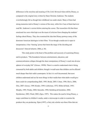 5
differences in the storyline and meaning of The Little Mermaid when told by Disney, as
compared to the original story written by Hans Christian Andersen. The students
overwhelmingly felt as though their childhood was under attack. Many of them had
strong memories tied to Disney’s version of the story, while few if any of them had ever
read Mr. Andersen’s version before entering the course. The researchers felt that these
emotional ties were what kept even the truest of criticism from changing the students’
feelings about Disney. They also examined the idea that Disney portrays many of the
dominant American ideologies in their films. “Even though a media text is open to
interpretation, it has ‘framing’ power that limits the range of the decoding and
discussion” (Sun & Scharrer, 2004, p. 38).
This study points to the heart of the problem and necessity of examining Disney
and its products. “The boundaries between entertainment, education, and
commercialization collapse through the sheer omnipotence of Disney’s reach into diverse
spheres of everyday life” (Giroux, 1995b). There is a need to understand what is being
consumed by both adults and children; though it would seem that children can be affected
much deeper than their adult counterparts. In fact it is well documented, that most
children understand and see far more things in their media then what adults would give
them credit for comprehending (Bell, 1995; Brode, 2005; Cohan, 1996; Davis, 2006;
Ellis, 2007; Giroux, 1999; Kinder, 1999; Lieberman, 1972; Miller & Rode, 1995;
Murphy, 1995; Pinsky, 2004; Smoodin, 1994; Steinberg & Kincheleo, 2004;
Sternheimer, 2003; Ward, 2002; Zipes, 1997). This makes the need to bring Disney, a
major contributor to children’s media, under a microscope in order to examine the
products they are producing. Zipes (1997), a fairy tale scholar sees these films that are
 