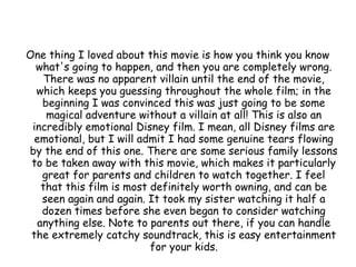 One thing I loved about this movie is how you think you know
what's going to happen, and then you are completely wrong.
There was no apparent villain until the end of the movie,
which keeps you guessing throughout the whole film; in the
beginning I was convinced this was just going to be some
magical adventure without a villain at all! This is also an
incredibly emotional Disney film. I mean, all Disney films are
emotional, but I will admit I had some genuine tears flowing
by the end of this one. There are some serious family lessons
to be taken away with this movie, which makes it particularly
great for parents and children to watch together. I feel
that this film is most definitely worth owning, and can be
seen again and again. It took my sister watching it half a
dozen times before she even began to consider watching
anything else. Note to parents out there, if you can handle
the extremely catchy soundtrack, this is easy entertainment
for your kids.
 