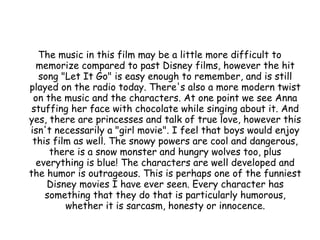 The music in this film may be a little more difficult to
memorize compared to past Disney films, however the hit
song "Let It Go" is easy enough to remember, and is still
played on the radio today. There's also a more modern twist
on the music and the characters. At one point we see Anna
stuffing her face with chocolate while singing about it. And
yes, there are princesses and talk of true love, however this
isn't necessarily a "girl movie". I feel that boys would enjoy
this film as well. The snowy powers are cool and dangerous,
there is a snow monster and hungry wolves too, plus
everything is blue! The characters are well developed and
the humor is outrageous. This is perhaps one of the funniest
Disney movies I have ever seen. Every character has
something that they do that is particularly humorous,
whether it is sarcasm, honesty or innocence.
 