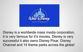 Disney is a worldwide mass media corporation, 
it is very famous for it’s movies. Disney is very 
successful it also owns Disney Pixar, Disney 
Channel and 14 theme parks across the globe! 
 
