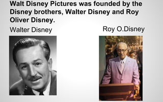 Walt Disney Pictures was founded by the 
Disney brothers, Walter Disney and Roy 
Oliver Disney. 
Walter Disney Roy O.Disney 
 