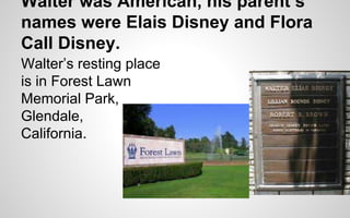 Walter was American, his parent’s 
names were Elais Disney and Flora 
Call Disney. 
Walter’s resting place 
is in Forest Lawn 
Memorial Park, 
Glendale, 
California. 
 