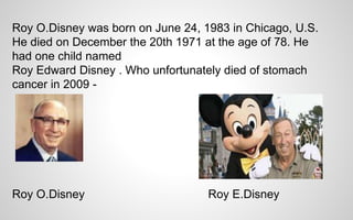 Roy O.Disney was born on June 24, 1983 in Chicago, U.S. 
He died on December the 20th 1971 at the age of 78. He 
had one child named 
Roy Edward Disney . Who unfortunately died of stomach 
cancer in 2009 - 
Roy O.Disney Roy E.Disney 
 