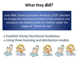 What they did?
 Establish Disney Nutritional Guidelines
 Using three licensing and distribution models
June 2006, Disney Consumer Products ( DCP ) decided
to change the nutritional content of their product and
introduce new healthy foods for children under the
slogan of “Better for you”
 