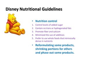 Disney Nutritional Guidelines
• Nutrition control
1. Control levels of added sugar
2. Contain no trans or hydrogenated fats
3. Promote fiber and calcium
4. Minimized the use of additives
5. Prefer to use whole foods that intrinsically
dense in nutrients
• Reformulating some products,
shrinking portions for others
and phase out some products.
 