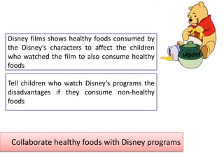 Collaborate healthy foods with Disney programs
Disney films shows healthy foods consumed by
the Disney’s characters to affect the children
who watched the film to also consume healthy
foods
Tell children who watch Disney’s programs the
disadvantages if they consume non-healthy
foods
 