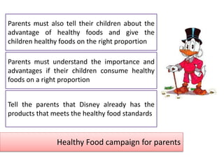 Healthy Food campaign for parents
Parents must understand the importance and
advantages if their children consume healthy
foods on a right proportion
Tell the parents that Disney already has the
products that meets the healthy food standards
Parents must also tell their children about the
advantage of healthy foods and give the
children healthy foods on the right proportion
 