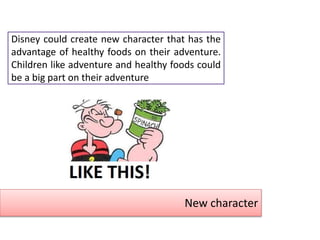 New character
Disney could create new character that has the
advantage of healthy foods on their adventure.
Children like adventure and healthy foods could
be a big part on their adventure
 