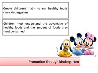 Promotion through kindergarten
Children must understand the advantage of
healthy foods and the amount of foods they
must consumed
Create children’s habit to eat healthy foods
since kindergarten
 