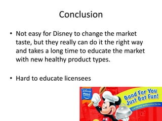 • Not easy for Disney to change the market
taste, but they really can do it the right way
and takes a long time to educate the market
with new healthy product types.
• Hard to educate licensees
Conclusion
 